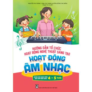 Hướng dẫn tổ chức hoạt động nghệ thuật sáng tạo - Hoạt động âm nhạc (Dành cho giáo viên dạy lớp mẫu giáo 4 - 5 tuổi)